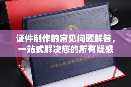 元江证件制作的常见问题解答，一站式解决您的所有疑惑